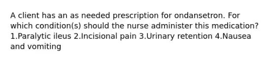 A client has an as needed prescription for ondansetron. For which condition(s) should the nurse administer this medication? 1.Paralytic ileus 2.Incisional pain 3.Urinary retention 4.Nausea and vomiting