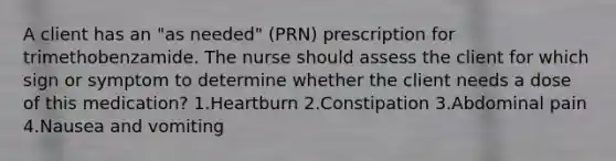 A client has an "as needed" (PRN) prescription for trimethobenzamide. The nurse should assess the client for which sign or symptom to determine whether the client needs a dose of this medication? 1.Heartburn 2.Constipation 3.Abdominal pain 4.Nausea and vomiting