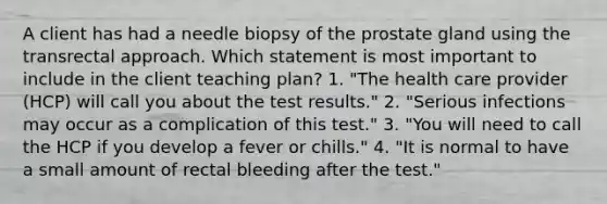 A client has had a needle biopsy of the prostate gland using the transrectal approach. Which statement is most important to include in the client teaching plan? 1. "The health care provider (HCP) will call you about the test results." 2. "Serious infections may occur as a complication of this test." 3. "You will need to call the HCP if you develop a fever or chills." 4. "It is normal to have a small amount of rectal bleeding after the test."