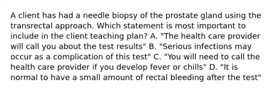 A client has had a needle biopsy of the prostate gland using the transrectal approach. Which statement is most important to include in the client teaching plan? A. "The health care provider will call you about the test results" B. "Serious infections may occur as a complication of this test" C. "You will need to call the health care provider if you develop fever or chills" D. "It is normal to have a small amount of rectal bleeding after the test"