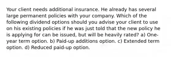 Your client needs additional insurance. He already has several large permanent policies with your company. Which of the following dividend options should you advise your client to use on his existing policies if he was just told that the new policy he is applying for can be issued, but will be heavily rated? a) One-year term option. b) Paid-up additions option. c) Extended term option. d) Reduced paid-up option.