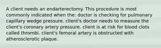 A client needs an endarterectomy. This procedure is most commonly indicated when the: doctor is checking for pulmonary capillary wedge pressure. client's doctor needs to measure the client's coronary artery pressure. client is at risk for blood clots called thrombi. client's femoral artery is obstructed with atherosclerotic plaque.