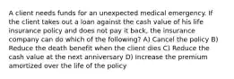 A client needs funds for an unexpected medical emergency. If the client takes out a loan against the cash value of his life insurance policy and does not pay it back, the insurance company can do which of the following? A) Cancel the policy B) Reduce the death benefit when the client dies C) Reduce the cash value at the next anniversary D) Increase the premium amortized over the life of the policy