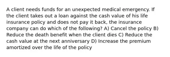 A client needs funds for an unexpected medical emergency. If the client takes out a loan against the cash value of his life insurance policy and does not pay it back, the insurance company can do which of the following? A) Cancel the policy B) Reduce the death benefit when the client dies C) Reduce the cash value at the next anniversary D) Increase the premium amortized over the life of the policy