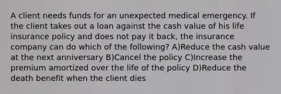 A client needs funds for an unexpected medical emergency. If the client takes out a loan against the cash value of his life insurance policy and does not pay it back, the insurance company can do which of the following? A)Reduce the cash value at the next anniversary B)Cancel the policy C)Increase the premium amortized over the life of the policy D)Reduce the death benefit when the client dies