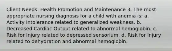 Client Needs: Health Promotion and Maintenance 3. The most appropriate nursing diagnosis for a child with anemia is: a. Activity Intolerance related to generalized weakness. b. Decreased Cardiac Output related to abnormal hemoglobin. c. Risk for Injury related to depressed sensorium. d. Risk for Injury related to dehydration and abnormal hemoglobin.