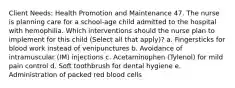 Client Needs: Health Promotion and Maintenance 47. The nurse is planning care for a school-age child admitted to the hospital with hemophilia. Which interventions should the nurse plan to implement for this child (Select all that apply)? a. Fingersticks for blood work instead of venipunctures b. Avoidance of intramuscular (IM) injections c. Acetaminophen (Tylenol) for mild pain control d. Soft toothbrush for dental hygiene e. Administration of packed red blood cells