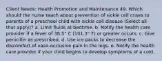 Client Needs: Health Promotion and Maintenance 49. Which should the nurse teach about prevention of sickle cell crises to parents of a preschool child with sickle cell disease (Select all that apply)? a. Limit fluids at bedtime. b. Notify the health care provider if a fever of 38.5° C (101.3° F) or greater occurs. c. Give penicillin as prescribed. d. Use ice packs to decrease the discomfort of vaso-occlusive pain in the legs. e. Notify the health care provider if your child begins to develop symptoms of a cold.