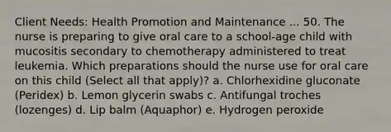 Client Needs: Health Promotion and Maintenance ... 50. The nurse is preparing to give oral care to a school-age child with mucositis secondary to chemotherapy administered to treat leukemia. Which preparations should the nurse use for oral care on this child (Select all that apply)? a. Chlorhexidine gluconate (Peridex) b. Lemon glycerin swabs c. Antifungal troches (lozenges) d. Lip balm (Aquaphor) e. Hydrogen peroxide