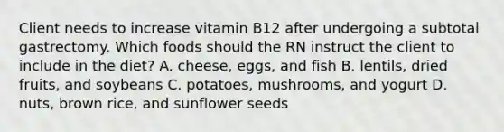 Client needs to increase vitamin B12 after undergoing a subtotal gastrectomy. Which foods should the RN instruct the client to include in the diet? A. cheese, eggs, and fish B. lentils, dried fruits, and soybeans C. potatoes, mushrooms, and yogurt D. nuts, brown rice, and sunflower seeds