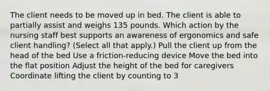 The client needs to be moved up in bed. The client is able to partially assist and weighs 135 pounds. Which action by the nursing staff best supports an awareness of ergonomics and safe client handling? (Select all that apply.) Pull the client up from the head of the bed Use a friction-reducing device Move the bed into the flat position Adjust the height of the bed for caregivers Coordinate lifting the client by counting to 3