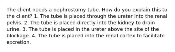 The client needs a nephrostomy tube. How do you explain this to the client? 1. The tube is placed through the ureter into the renal pelvis. 2. The tube is placed directly into the kidney to drain urine. 3. The tube is placed in the ureter above the site of the blockage. 4. The tube is placed into the renal cortex to facilitate excretion.