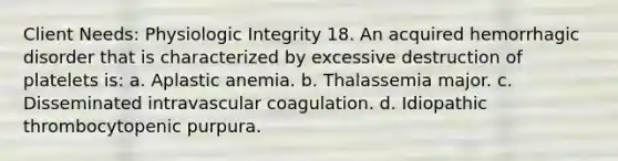 Client Needs: Physiologic Integrity 18. An acquired hemorrhagic disorder that is characterized by excessive destruction of platelets is: a. Aplastic anemia. b. Thalassemia major. c. Disseminated intravascular coagulation. d. Idiopathic thrombocytopenic purpura.