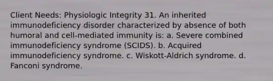 Client Needs: Physiologic Integrity 31. An inherited immunodeficiency disorder characterized by absence of both humoral and cell-mediated immunity is: a. Severe combined immunodeficiency syndrome (SCIDS). b. Acquired immunodeficiency syndrome. c. Wiskott-Aldrich syndrome. d. Fanconi syndrome.