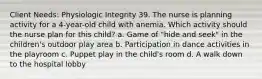 Client Needs: Physiologic Integrity 39. The nurse is planning activity for a 4-year-old child with anemia. Which activity should the nurse plan for this child? a. Game of "hide and seek" in the children's outdoor play area b. Participation in dance activities in the playroom c. Puppet play in the child's room d. A walk down to the hospital lobby