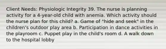 Client Needs: Physiologic Integrity 39. The nurse is planning activity for a 4-year-old child with anemia. Which activity should the nurse plan for this child? a. Game of "hide and seek" in the children's outdoor play area b. Participation in dance activities in the playroom c. Puppet play in the child's room d. A walk down to the hospital lobby