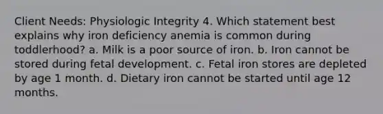 Client Needs: Physiologic Integrity 4. Which statement best explains why iron deficiency anemia is common during toddlerhood? a. Milk is a poor source of iron. b. Iron cannot be stored during fetal development. c. Fetal iron stores are depleted by age 1 month. d. Dietary iron cannot be started until age 12 months.