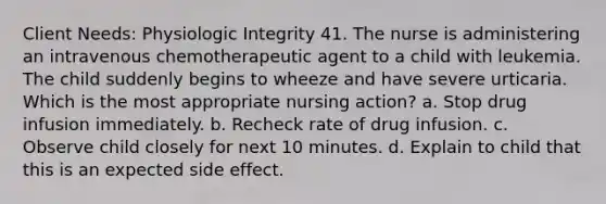 Client Needs: Physiologic Integrity 41. The nurse is administering an intravenous chemotherapeutic agent to a child with leukemia. The child suddenly begins to wheeze and have severe urticaria. Which is the most appropriate nursing action? a. Stop drug infusion immediately. b. Recheck rate of drug infusion. c. Observe child closely for next 10 minutes. d. Explain to child that this is an expected side effect.