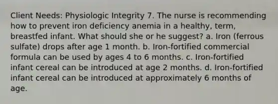 Client Needs: Physiologic Integrity 7. The nurse is recommending how to prevent iron deficiency anemia in a healthy, term, breastfed infant. What should she or he suggest? a. Iron (ferrous sulfate) drops after age 1 month. b. Iron-fortified commercial formula can be used by ages 4 to 6 months. c. Iron-fortified infant cereal can be introduced at age 2 months. d. Iron-fortified infant cereal can be introduced at approximately 6 months of age.