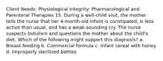 Client Needs: Physiological Integrity: Pharmacological and Parenteral Therapies 15. During a well-child visit, the mother tells the nurse that her 4-month-old infant is constipated, is less active than usual, and has a weak-sounding cry. The nurse suspects botulism and questions the mother about the child's diet. Which of the following might support this diagnosis? a. Breast-feeding b. Commercial formula c. Infant cereal with honey d. Improperly sterilized bottles