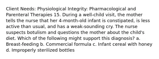 Client Needs: Physiological Integrity: Pharmacological and Parenteral Therapies 15. During a well-child visit, the mother tells the nurse that her 4-month-old infant is constipated, is less active than usual, and has a weak-sounding cry. The nurse suspects botulism and questions the mother about the child's diet. Which of the following might support this diagnosis? a. Breast-feeding b. Commercial formula c. Infant cereal with honey d. Improperly sterilized bottles