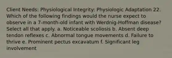 Client Needs: Physiological Integrity: Physiologic Adaptation 22. Which of the following findings would the nurse expect to observe in a 7-month-old infant with Werdnig-Hoffman disease? Select all that apply. a. Noticeable scoliosis b. Absent deep tendon reflexes c. Abnormal tongue movements d. Failure to thrive e. Prominent pectus excavatum f. Significant leg involvement