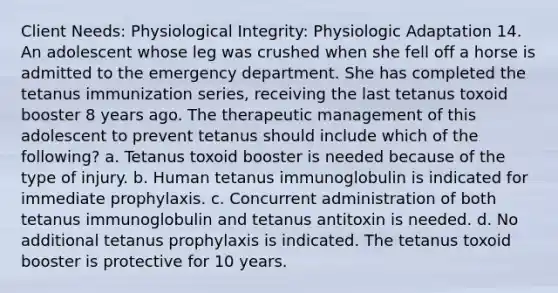 Client Needs: Physiological Integrity: Physiologic Adaptation 14. An adolescent whose leg was crushed when she fell off a horse is admitted to the emergency department. She has completed the tetanus immunization series, receiving the last tetanus toxoid booster 8 years ago. The therapeutic management of this adolescent to prevent tetanus should include which of the following? a. Tetanus toxoid booster is needed because of the type of injury. b. Human tetanus immunoglobulin is indicated for immediate prophylaxis. c. Concurrent administration of both tetanus immunoglobulin and tetanus antitoxin is needed. d. No additional tetanus prophylaxis is indicated. The tetanus toxoid booster is protective for 10 years.