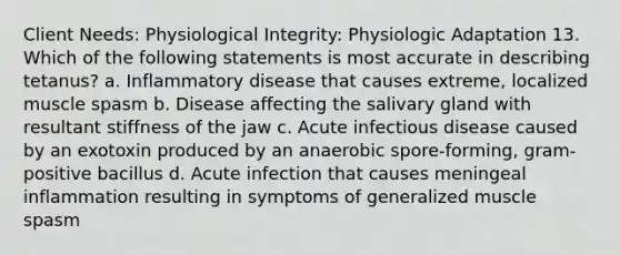 Client Needs: Physiological Integrity: Physiologic Adaptation 13. Which of the following statements is most accurate in describing tetanus? a. Inflammatory disease that causes extreme, localized muscle spasm b. Disease affecting the salivary gland with resultant stiffness of the jaw c. Acute infectious disease caused by an exotoxin produced by an anaerobic spore-forming, gram-positive bacillus d. Acute infection that causes meningeal inflammation resulting in symptoms of generalized muscle spasm