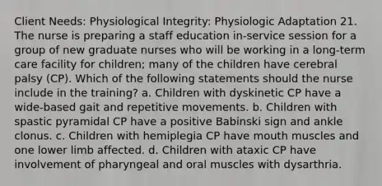 Client Needs: Physiological Integrity: Physiologic Adaptation 21. The nurse is preparing a staff education in-service session for a group of new graduate nurses who will be working in a long-term care facility for children; many of the children have cerebral palsy (CP). Which of the following statements should the nurse include in the training? a. Children with dyskinetic CP have a wide-based gait and repetitive movements. b. Children with spastic pyramidal CP have a positive Babinski sign and ankle clonus. c. Children with hemiplegia CP have mouth muscles and one lower limb affected. d. Children with ataxic CP have involvement of pharyngeal and oral muscles with dysarthria.