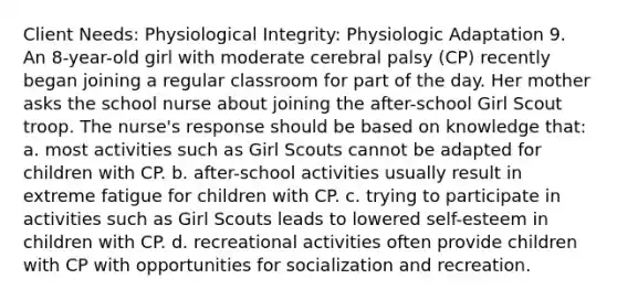 Client Needs: Physiological Integrity: Physiologic Adaptation 9. An 8-year-old girl with moderate cerebral palsy (CP) recently began joining a regular classroom for part of the day. Her mother asks the school nurse about joining the after-school Girl Scout troop. The nurse's response should be based on knowledge that: a. most activities such as Girl Scouts cannot be adapted for children with CP. b. after-school activities usually result in extreme fatigue for children with CP. c. trying to participate in activities such as Girl Scouts leads to lowered self-esteem in children with CP. d. recreational activities often provide children with CP with opportunities for socialization and recreation.