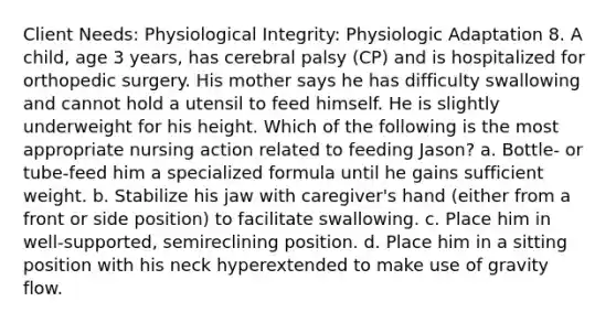 Client Needs: Physiological Integrity: Physiologic Adaptation 8. A child, age 3 years, has cerebral palsy (CP) and is hospitalized for orthopedic surgery. His mother says he has difficulty swallowing and cannot hold a utensil to feed himself. He is slightly underweight for his height. Which of the following is the most appropriate nursing action related to feeding Jason? a. Bottle- or tube-feed him a specialized formula until he gains sufficient weight. b. Stabilize his jaw with caregiver's hand (either from a front or side position) to facilitate swallowing. c. Place him in well-supported, semireclining position. d. Place him in a sitting position with his neck hyperextended to make use of gravity flow.