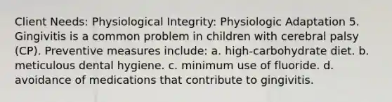 Client Needs: Physiological Integrity: Physiologic Adaptation 5. Gingivitis is a common problem in children with cerebral palsy (CP). Preventive measures include: a. high-carbohydrate diet. b. meticulous dental hygiene. c. minimum use of fluoride. d. avoidance of medications that contribute to gingivitis.