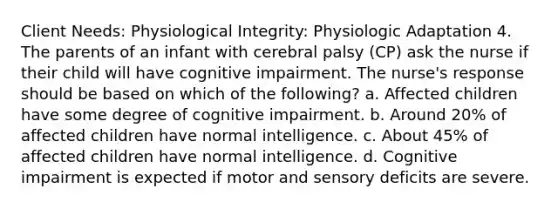 Client Needs: Physiological Integrity: Physiologic Adaptation 4. The parents of an infant with cerebral palsy (CP) ask the nurse if their child will have cognitive impairment. The nurse's response should be based on which of the following? a. Affected children have some degree of cognitive impairment. b. Around 20% of affected children have normal intelligence. c. About 45% of affected children have normal intelligence. d. Cognitive impairment is expected if motor and sensory deficits are severe.