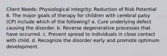 Client Needs: Physiological Integrity: Reduction of Risk Potential 6. The major goals of therapy for children with cerebral palsy (CP) include which of the following? a. Cure underlying defect causing the disorder. b. Reverse degenerative processes that have occurred. c. Prevent spread to individuals in close contact with child. d. Recognize the disorder early and promote optimum development.