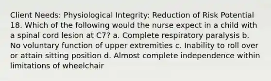 Client Needs: Physiological Integrity: Reduction of Risk Potential 18. Which of the following would the nurse expect in a child with a spinal cord lesion at C7? a. Complete respiratory paralysis b. No voluntary function of upper extremities c. Inability to roll over or attain sitting position d. Almost complete independence within limitations of wheelchair