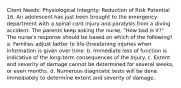 Client Needs: Physiological Integrity: Reduction of Risk Potential 16. An adolescent has just been brought to the emergency department with a spinal cord injury and paralysis from a diving accident. The parents keep asking the nurse, "How bad is it?" The nurse's response should be based on which of the following? a. Families adjust better to life-threatening injuries when information is given over time. b. Immediate loss of function is indicative of the long-term consequences of the injury. c. Extent and severity of damage cannot be determined for several weeks, or even months. d. Numerous diagnostic tests will be done immediately to determine extent and severity of damage.