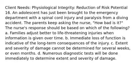 Client Needs: Physiological Integrity: Reduction of Risk Potential 16. An adolescent has just been brought to the emergency department with a spinal cord injury and paralysis from a diving accident. The parents keep asking the nurse, "How bad is it?" The nurse's response should be based on which of the following? a. Families adjust better to life-threatening injuries when information is given over time. b. Immediate loss of function is indicative of the long-term consequences of the injury. c. Extent and severity of damage cannot be determined for several weeks, or even months. d. Numerous diagnostic tests will be done immediately to determine extent and severity of damage.