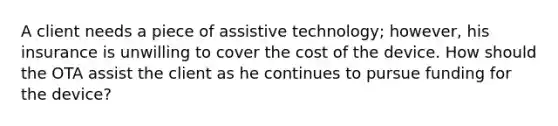 A client needs a piece of assistive technology; however, his insurance is unwilling to cover the cost of the device. How should the OTA assist the client as he continues to pursue funding for the device?