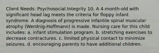 Client Needs: Psychosocial Integrity 10. A 4-month-old with significant head lag meets the criteria for floppy infant syndrome. A diagnosis of progressive infantile spinal muscular atrophy (Werdnig-Hoffmann) is made. Nursing care for this child includes: a. infant stimulation program. b. stretching exercises to decrease contractures. c. limited physical contact to minimize seizures. d. encouraging parents to have additional children.