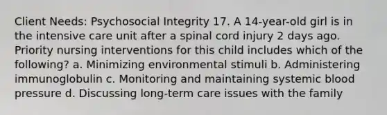 Client Needs: Psychosocial Integrity 17. A 14-year-old girl is in the intensive care unit after a spinal cord injury 2 days ago. Priority nursing interventions for this child includes which of the following? a. Minimizing environmental stimuli b. Administering immunoglobulin c. Monitoring and maintaining systemic blood pressure d. Discussing long-term care issues with the family