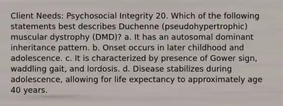 Client Needs: Psychosocial Integrity 20. Which of the following statements best describes Duchenne (pseudohypertrophic) muscular dystrophy (DMD)? a. It has an autosomal dominant inheritance pattern. b. Onset occurs in later childhood and adolescence. c. It is characterized by presence of Gower sign, waddling gait, and lordosis. d. Disease stabilizes during adolescence, allowing for life expectancy to approximately age 40 years.