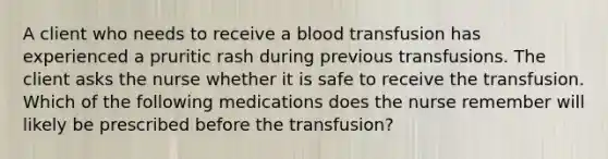 A client who needs to receive a blood transfusion has experienced a pruritic rash during previous transfusions. The client asks the nurse whether it is safe to receive the transfusion. Which of the following medications does the nurse remember will likely be prescribed before the transfusion?