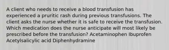 A client who needs to receive a blood transfusion has experienced a pruritic rash during previous transfusions. The client asks the nurse whether it is safe to receive the transfusion. Which medication does the nurse anticipate will most likely be prescribed before the transfusion? Acetaminophen Ibuprofen Acetylsalicylic acid Diphenhydramine