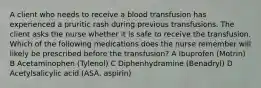 A client who needs to receive a blood transfusion has experienced a pruritic rash during previous transfusions. The client asks the nurse whether it is safe to receive the transfusion. Which of the following medications does the nurse remember will likely be prescribed before the transfusion? A Ibuprofen (Motrin) B Acetaminophen (Tylenol) C Diphenhydramine (Benadryl) D Acetylsalicylic acid (ASA, aspirin)