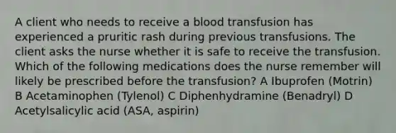 A client who needs to receive a blood transfusion has experienced a pruritic rash during previous transfusions. The client asks the nurse whether it is safe to receive the transfusion. Which of the following medications does the nurse remember will likely be prescribed before the transfusion? A Ibuprofen (Motrin) B Acetaminophen (Tylenol) C Diphenhydramine (Benadryl) D Acetylsalicylic acid (ASA, aspirin)