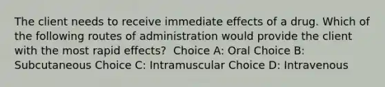 The client needs to receive immediate effects of a drug. Which of the following routes of administration would provide the client with the most rapid effects?​ ​ Choice A: Oral​ Choice B: Subcutaneous​ Choice C: Intramuscular​ Choice D: Intravenous ​