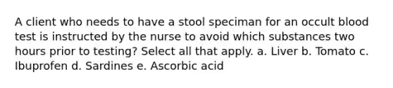 A client who needs to have a stool speciman for an occult blood test is instructed by the nurse to avoid which substances two hours prior to testing? Select all that apply. a. Liver b. Tomato c. Ibuprofen d. Sardines e. Ascorbic acid