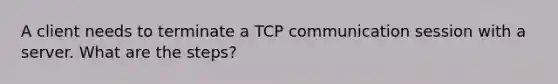 A client needs to terminate a TCP communication session with a server. What are the steps?