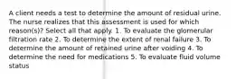 A client needs a test to determine the amount of residual urine. The nurse realizes that this assessment is used for which reason(s)? Select all that apply. 1. To evaluate the glomerular filtration rate 2. To determine the extent of renal failure 3. To determine the amount of retained urine after voiding 4. To determine the need for medications 5. To evaluate fluid volume status