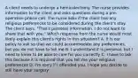 A client needs to undergo a hemicolectomy. The nurse provides information to the client and asks questions during a pre-operative phone call. The nurse asks if the client has any religious preferences to be considered during the client's stay. The client says, "That's personal information. I do not want to share that with you." Which response from the nurse would most likely explain this client's rights in this situation? A. It is our policy to ask so that we could accommodate any preferences, but you do not have to tell me B. I understand it is personal, but I need to know to be able to care for you correctly C. I have to ask this because it is required that you tell me your religious preferences D. I'm sorry if I offended you. I hope you decide to still have your surgery